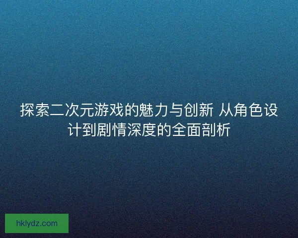 探索二次元游戏的魅力与创新 从角色设计到剧情深度的全面剖析