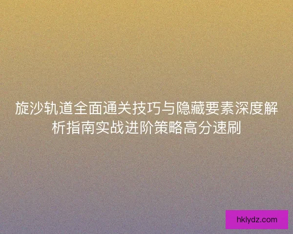 旋沙轨道全面通关技巧与隐藏要素深度解析指南实战进阶策略高分速刷