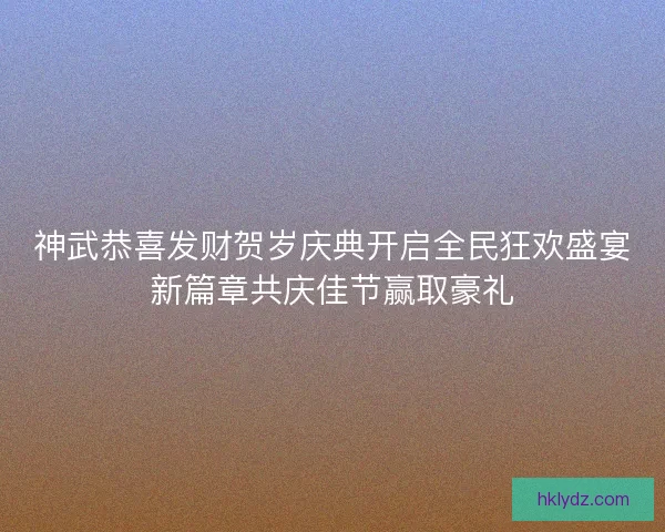神武恭喜发财贺岁庆典开启全民狂欢盛宴新篇章共庆佳节赢取豪礼