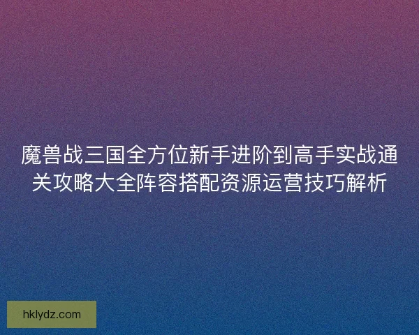 魔兽战三国全方位新手进阶到高手实战通关攻略大全阵容搭配资源运营技巧解析