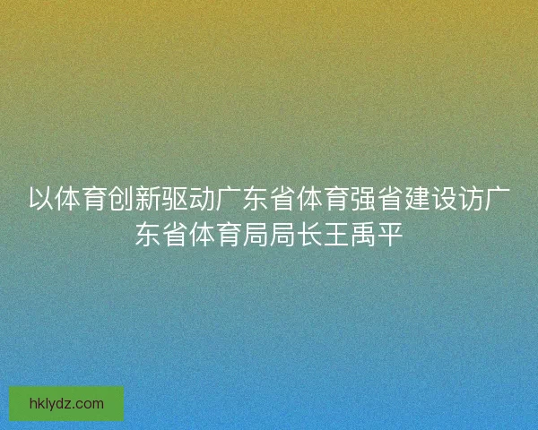 以体育创新驱动广东省体育强省建设访广东省体育局局长王禹平