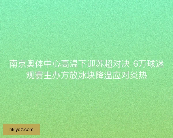 南京奥体中心高温下迎苏超对决 6万球迷观赛主办方放冰块降温应对炎热
