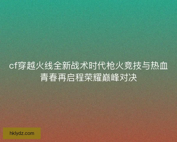 cf穿越火线全新战术时代枪火竞技与热血青春再启程荣耀巅峰对决