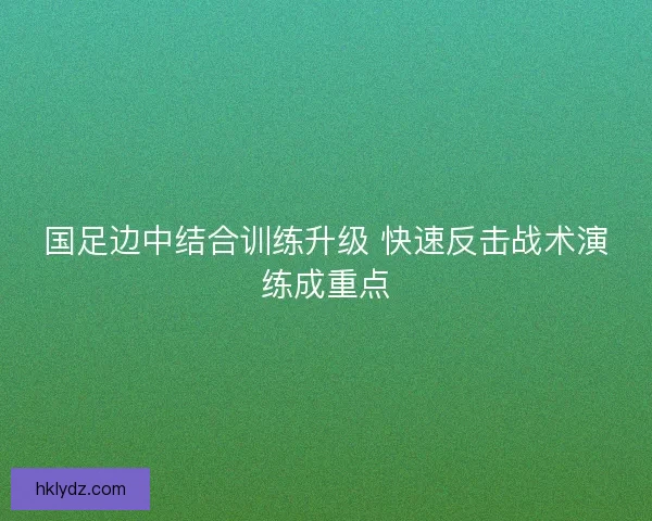 国足边中结合训练升级 快速反击战术演练成重点