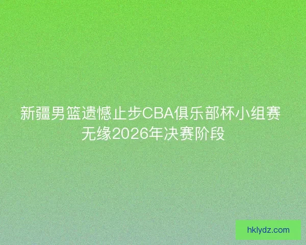 新疆男篮遗憾止步CBA俱乐部杯小组赛 无缘2026年决赛阶段