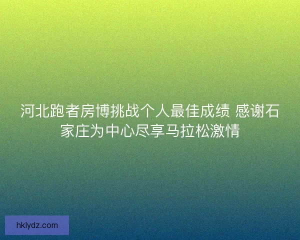 河北跑者房博挑战个人最佳成绩 感谢石家庄为中心尽享马拉松激情