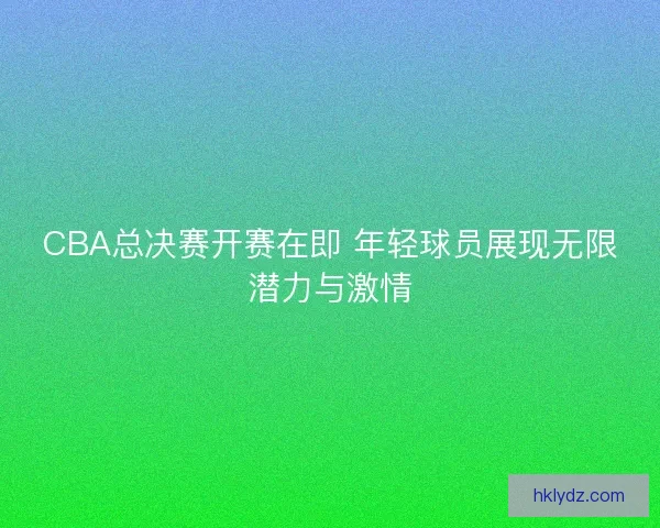 CBA总决赛开赛在即 年轻球员展现无限潜力与激情