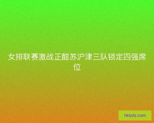 女排联赛激战正酣苏沪津三队锁定四强席位