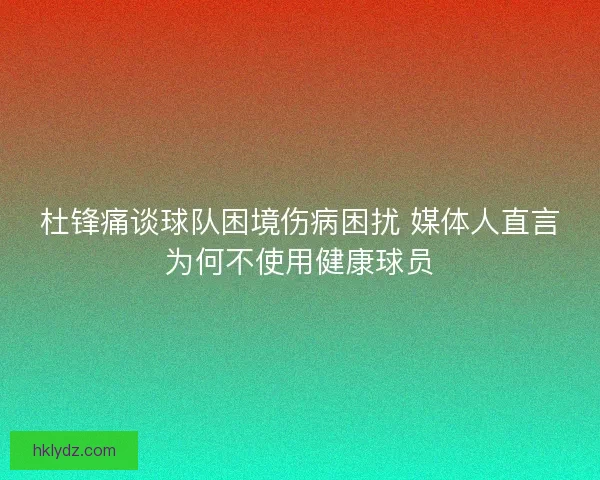 杜锋痛谈球队困境伤病困扰 媒体人直言为何不使用健康球员