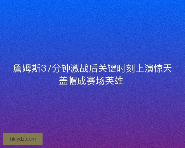 詹姆斯37分钟激战后关键时刻上演惊天盖帽成赛场英雄 