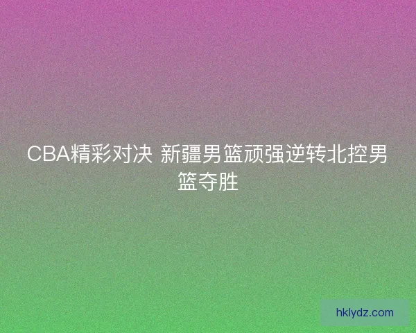CBA精彩对决 新疆男篮顽强逆转北控男篮夺胜