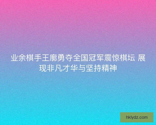 业余棋手王廓勇夺全国冠军震惊棋坛 展现非凡才华与坚持精神