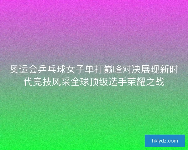 奥运会乒乓球女子单打巅峰对决展现新时代竞技风采全球顶级选手荣耀之战