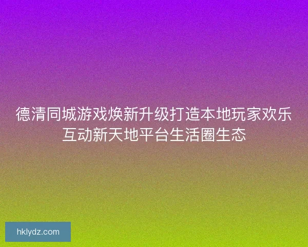 德清同城游戏焕新升级打造本地玩家欢乐互动新天地平台生活圈生态