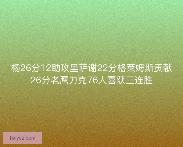 杨26分12助攻里萨谢22分格莱姆斯贡献26分老鹰力克76人喜获三连胜
