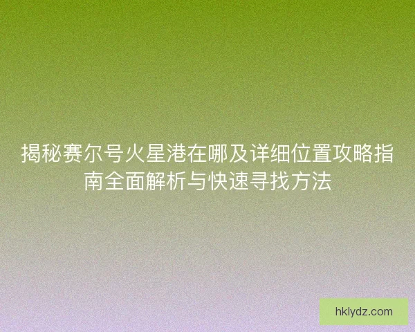 揭秘赛尔号火星港在哪及详细位置攻略指南全面解析与快速寻找方法