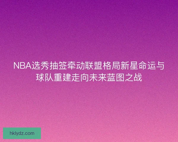 NBA选秀抽签牵动联盟格局新星命运与球队重建走向未来蓝图之战