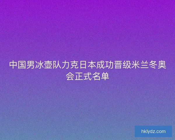 中国男冰壶队力克日本成功晋级米兰冬奥会正式名单