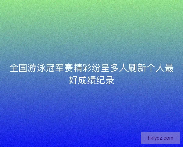 全国游泳冠军赛精彩纷呈多人刷新个人最好成绩纪录