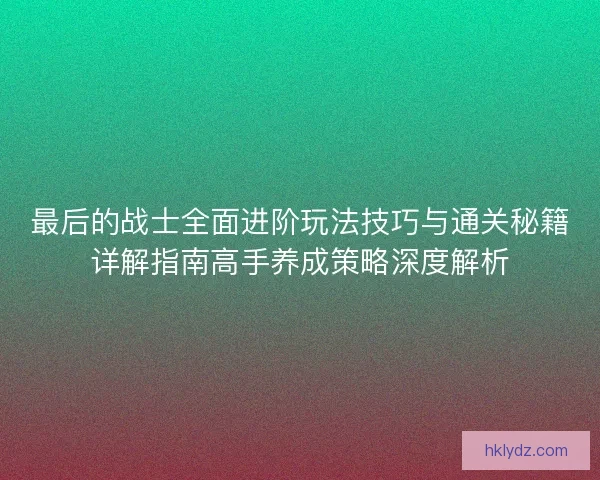 最后的战士全面进阶玩法技巧与通关秘籍详解指南高手养成策略深度解析