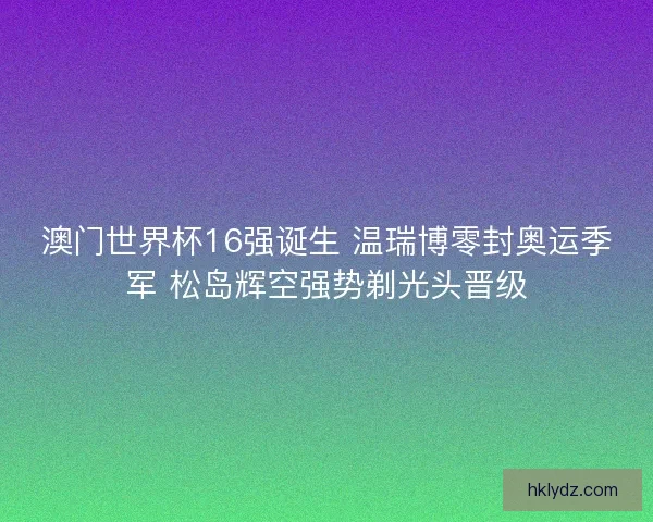澳门世界杯16强诞生 温瑞博零封奥运季军 松岛辉空强势剃光头晋级