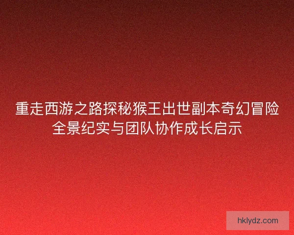 重走西游之路探秘猴王出世副本奇幻冒险全景纪实与团队协作成长启示