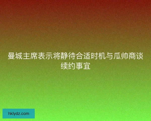 曼城主席表示将静待合适时机与瓜帅商谈续约事宜
