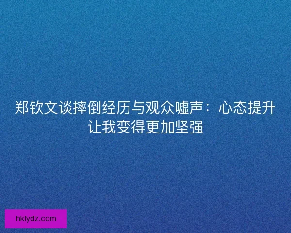 郑钦文谈摔倒经历与观众嘘声：心态提升让我变得更加坚强