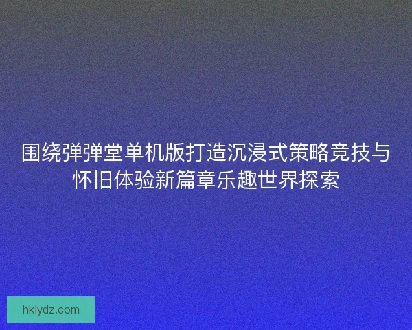 围绕弹弹堂单机版打造沉浸式策略竞技与怀旧体验新篇章乐趣世界探索