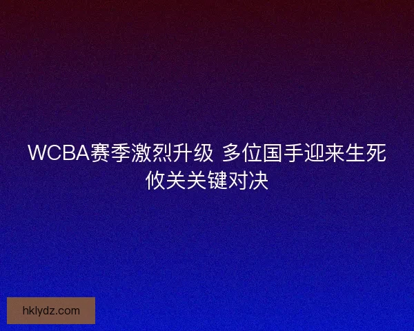 WCBA赛季激烈升级 多位国手迎来生死攸关关键对决