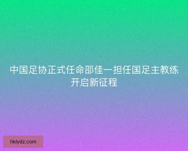 中国足协正式任命邵佳一担任国足主教练开启新征程