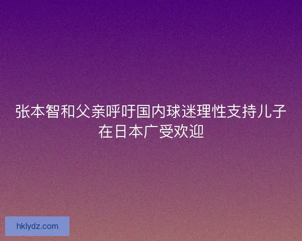 张本智和父亲呼吁国内球迷理性支持儿子在日本广受欢迎