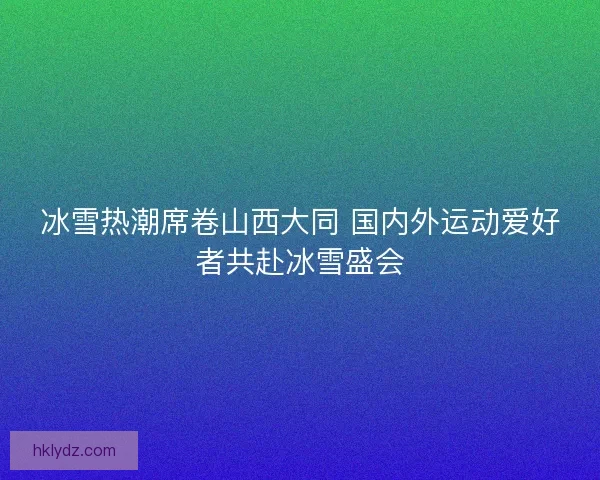 冰雪热潮席卷山西大同 国内外运动爱好者共赴冰雪盛会