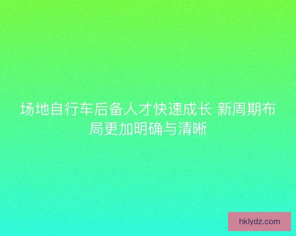 场地自行车后备人才快速成长 新周期布局更加明确与清晰