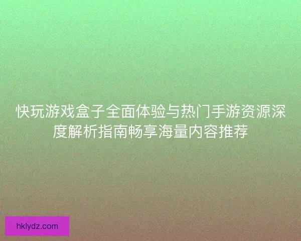 快玩游戏盒子全面体验与热门手游资源深度解析指南畅享海量内容推荐