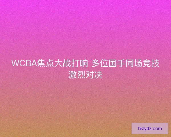 WCBA焦点大战打响 多位国手同场竞技激烈对决