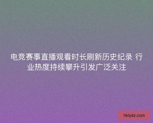 电竞赛事直播观看时长刷新历史纪录 行业热度持续攀升引发广泛关注